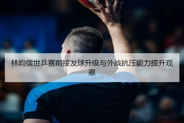 林昀儒世乒赛前接发球升级与外战抗压能力提升观察